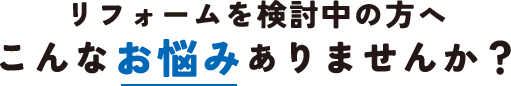 リフォームを検討中の方へ　こんなお悩みありませんか？